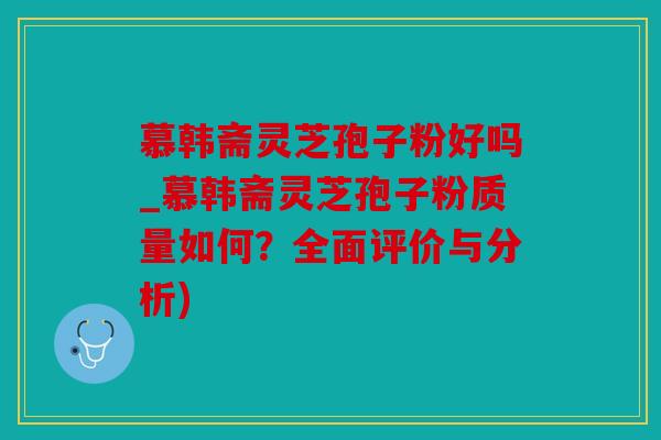 慕韩斋灵芝孢子粉好吗_慕韩斋灵芝孢子粉质量如何？全面评价与分析)