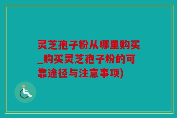灵芝孢子粉从哪里购买_购买灵芝孢子粉的可靠途径与注意事项)