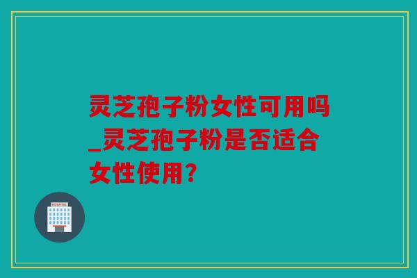 灵芝孢子粉女性可用吗_灵芝孢子粉是否适合女性使用？