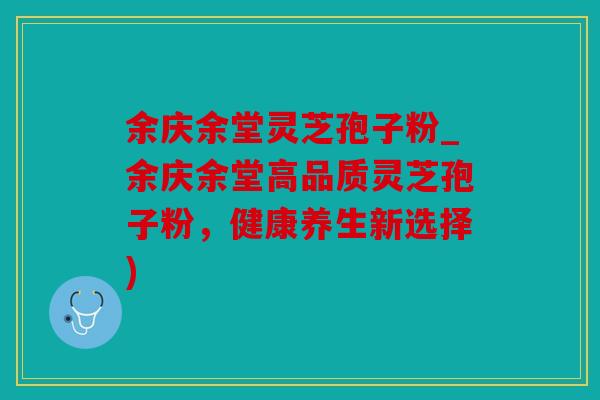 余庆余堂灵芝孢子粉_余庆余堂高品质灵芝孢子粉，健康养生新选择)