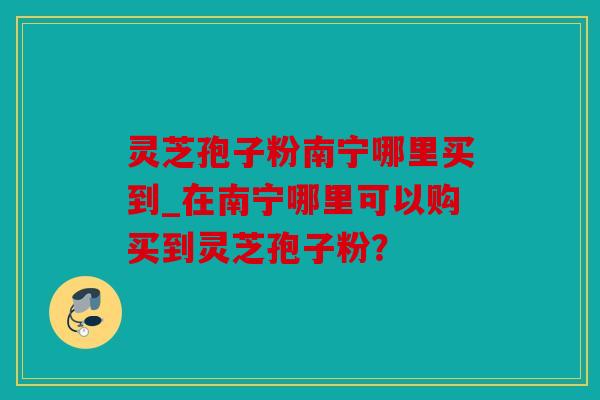 灵芝孢子粉南宁哪里买到_在南宁哪里可以购买到灵芝孢子粉？