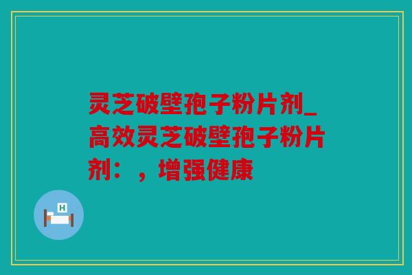 灵芝破壁孢子粉片剂_高效灵芝破壁孢子粉片剂：，增强健康