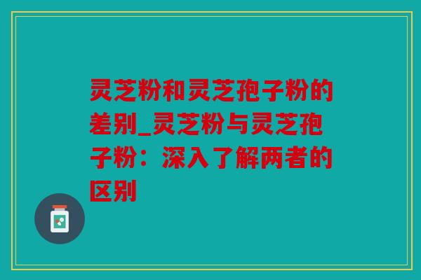 灵芝粉和灵芝孢子粉的差别_灵芝粉与灵芝孢子粉：深入了解两者的区别