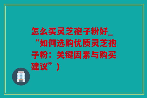 怎么买灵芝孢子粉好_“如何选购优质灵芝孢子粉：关键因素与购买建议”)