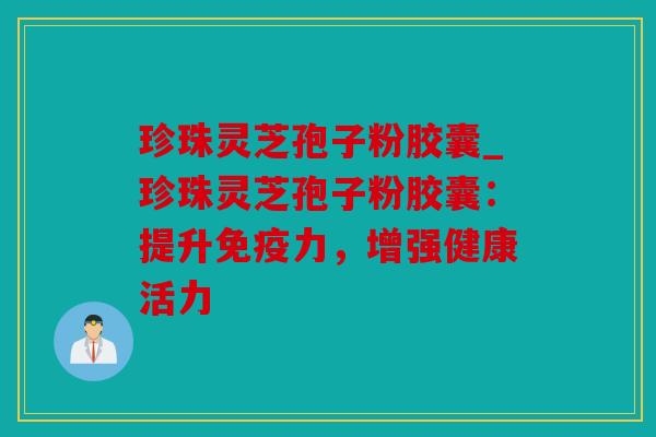 珍珠灵芝孢子粉胶囊_珍珠灵芝孢子粉胶囊：提升免疫力，增强健康活力