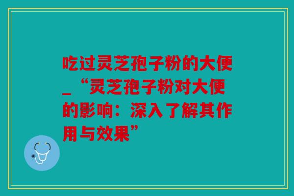 吃过灵芝孢子粉的大便_“灵芝孢子粉对大便的影响：深入了解其作用与效果”