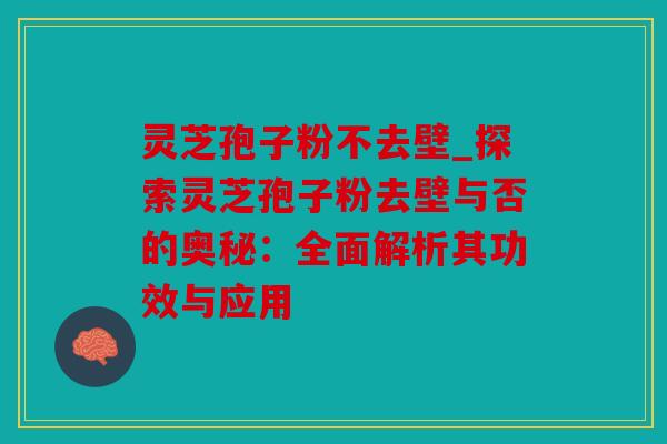 灵芝孢子粉不去壁_探索灵芝孢子粉去壁与否的奥秘：全面解析其功效与应用