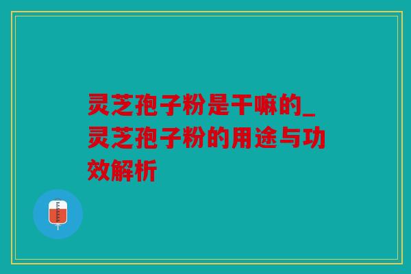 灵芝孢子粉是干嘛的_灵芝孢子粉的用途与功效解析