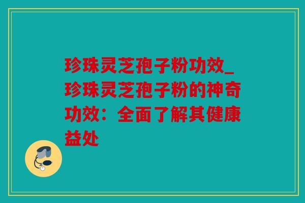 珍珠灵芝孢子粉功效_珍珠灵芝孢子粉的神奇功效：全面了解其健康益处