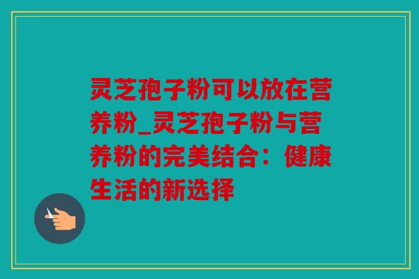 灵芝孢子粉可以放在营养粉_灵芝孢子粉与营养粉的完美结合：健康生活的新选择