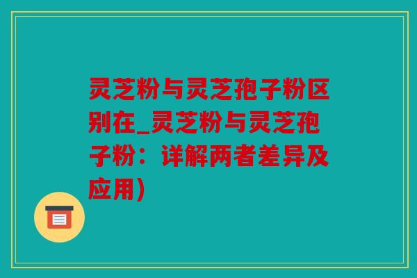 灵芝粉与灵芝孢子粉区别在_灵芝粉与灵芝孢子粉：详解两者差异及应用)