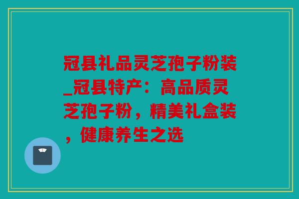 冠县礼品灵芝孢子粉装_冠县特产：高品质灵芝孢子粉，精美礼盒装，健康养生之选