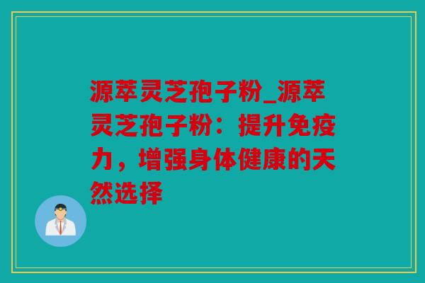 源萃灵芝孢子粉_源萃灵芝孢子粉：提升免疫力，增强身体健康的天然选择