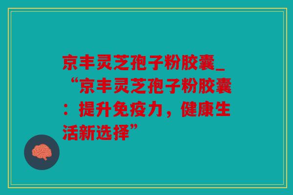 京丰灵芝孢子粉胶囊_“京丰灵芝孢子粉胶囊：提升免疫力，健康生活新选择”