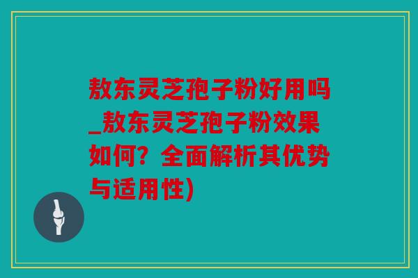 敖东灵芝孢子粉好用吗_敖东灵芝孢子粉效果如何？全面解析其优势与适用性)