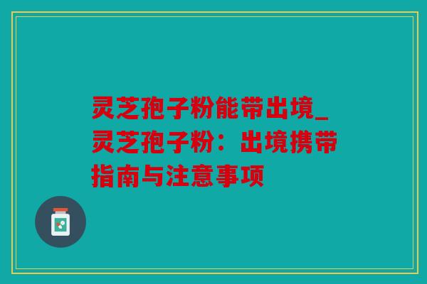 灵芝孢子粉能带出境_灵芝孢子粉：出境携带指南与注意事项