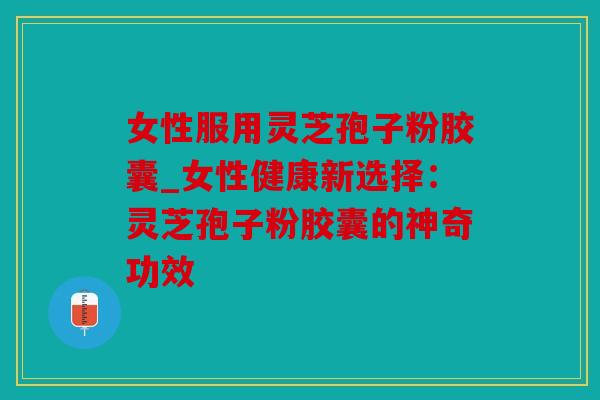 女性服用灵芝孢子粉胶囊_女性健康新选择：灵芝孢子粉胶囊的神奇功效