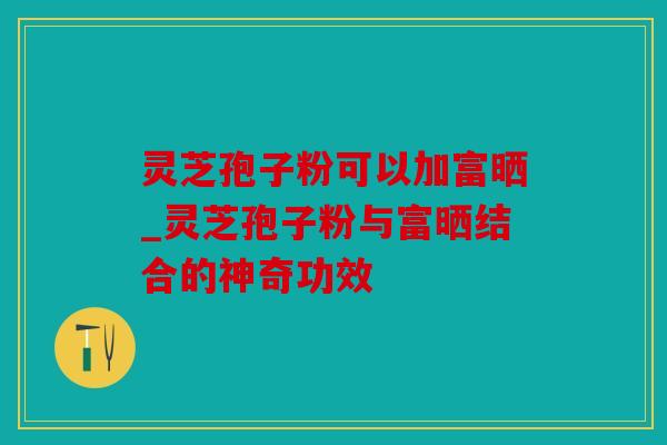 灵芝孢子粉可以加富晒_灵芝孢子粉与富晒结合的神奇功效