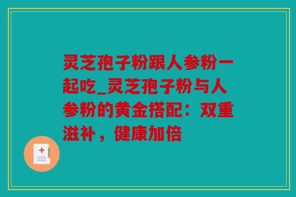 灵芝孢子粉跟人参粉一起吃_灵芝孢子粉与人参粉的黄金搭配：双重滋补，健康加倍