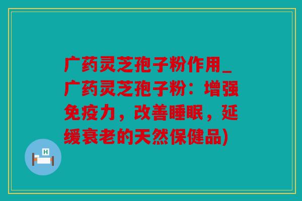广药灵芝孢子粉作用_广药灵芝孢子粉：增强免疫力，改善，延缓的天然保健品)
