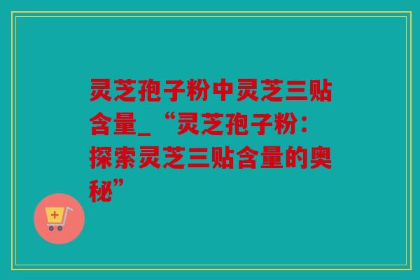 灵芝孢子粉中灵芝三贴含量_“灵芝孢子粉：探索灵芝三贴含量的奥秘”