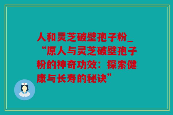 人和灵芝破壁孢子粉_“原人与灵芝破壁孢子粉的神奇功效：探索健康与长寿的秘诀”