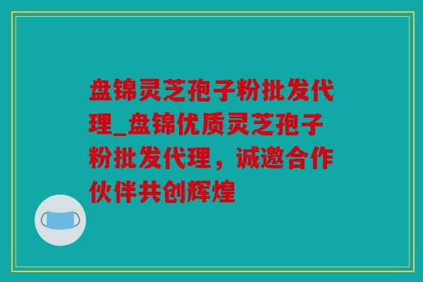 盘锦灵芝孢子粉批发代理_盘锦优质灵芝孢子粉批发代理，诚邀合作伙伴共创辉煌