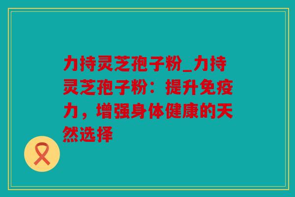 力持灵芝孢子粉_力持灵芝孢子粉：提升免疫力，增强身体健康的天然选择