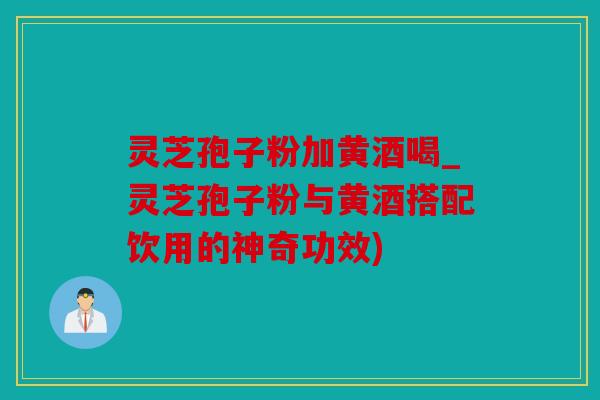 灵芝孢子粉加黄酒喝_灵芝孢子粉与黄酒搭配饮用的神奇功效)