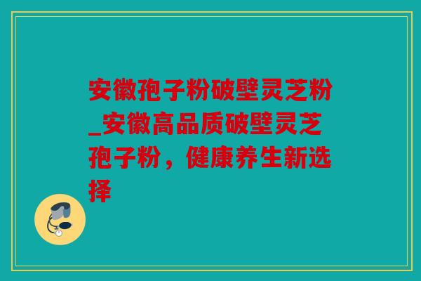 安徽孢子粉破壁灵芝粉_安徽高品质破壁灵芝孢子粉，健康养生新选择