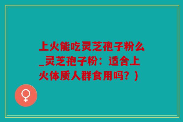 上火能吃灵芝孢子粉么_灵芝孢子粉：适合上火体质人群食用吗？)