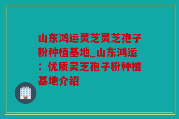 山东鸿运灵芝灵芝孢子粉种植基地_山东鸿运：优质灵芝孢子粉种植基地介绍