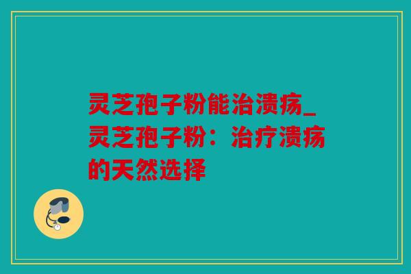 灵芝孢子粉能治溃疡_灵芝孢子粉：治疗溃疡的天然选择