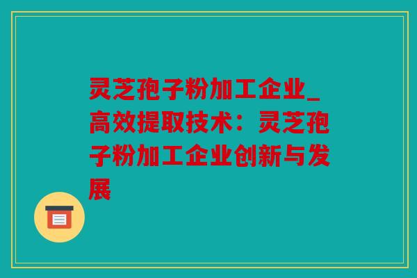 灵芝孢子粉加工企业_高效提取技术：灵芝孢子粉加工企业创新与发展