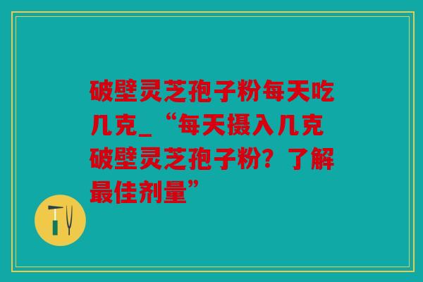 破壁灵芝孢子粉每天吃几克_“每天摄入几克破壁灵芝孢子粉？了解佳剂量”
