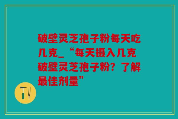 破壁灵芝孢子粉每天吃几克_“每天摄入几克破壁灵芝孢子粉？了解最佳剂量”