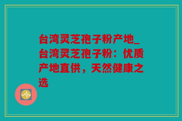 台湾灵芝孢子粉产地_台湾灵芝孢子粉：优质产地直供，天然健康之选