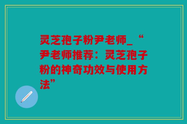 灵芝孢子粉尹老师_“尹老师推荐：灵芝孢子粉的神奇功效与使用方法”