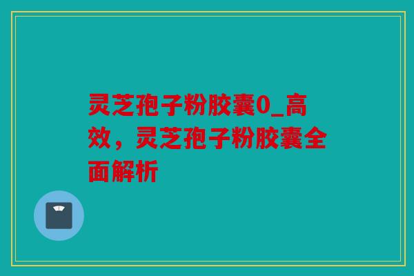 灵芝孢子粉胶囊0_高效，灵芝孢子粉胶囊全面解析