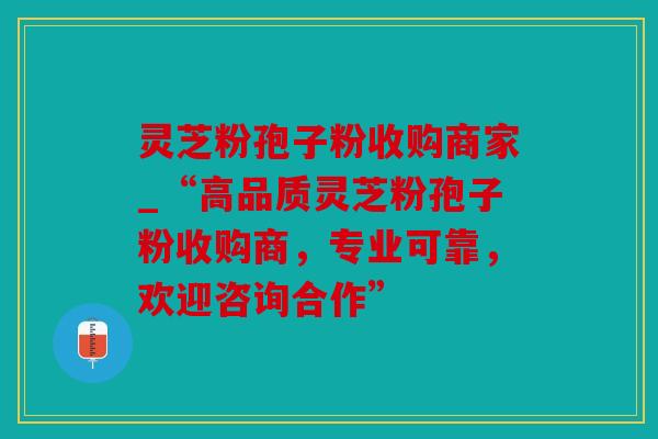 灵芝粉孢子粉收购商家_“高品质灵芝粉孢子粉收购商，专业可靠，欢迎咨询合作”