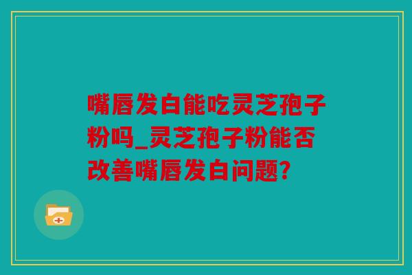 嘴唇发白能吃灵芝孢子粉吗_灵芝孢子粉能否改善嘴唇发白问题？