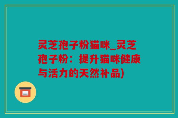 灵芝孢子粉猫咪_灵芝孢子粉：提升猫咪健康与活力的天然补品)