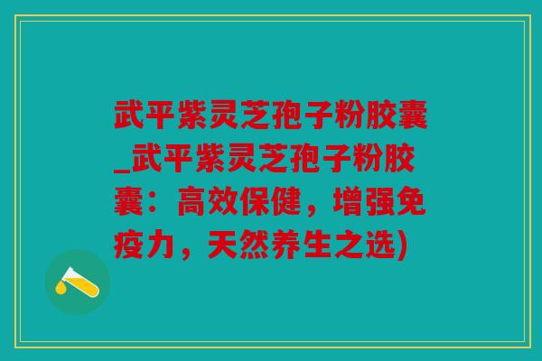 武平紫灵芝孢子粉胶囊_武平紫灵芝孢子粉胶囊：高效保健，增强免疫力，天然养生之选)