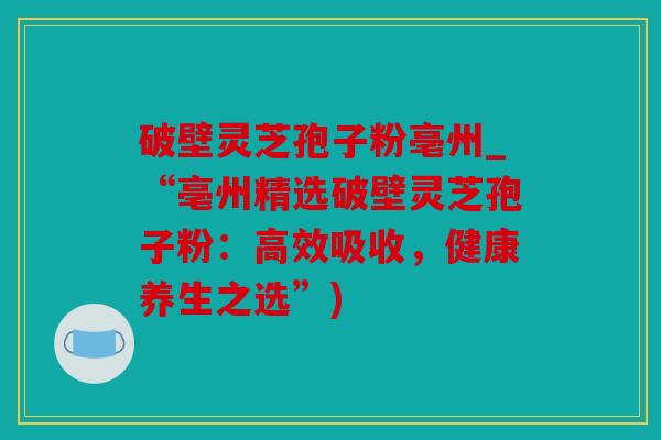 破壁灵芝孢子粉亳州_“亳州精选破壁灵芝孢子粉：高效吸收，健康养生之选”)