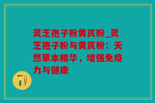 灵芝孢子粉黄芪粉_灵芝孢子粉与黄芪粉：天然草本精华，增强免疫力与健康