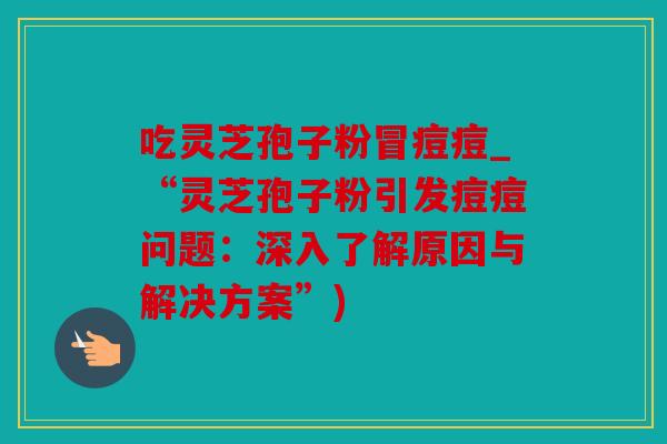 吃灵芝孢子粉冒痘痘_“灵芝孢子粉引发痘痘问题：深入了解原因与解决方案”)