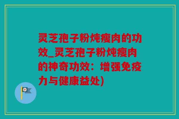 灵芝孢子粉炖瘦肉的功效_灵芝孢子粉炖瘦肉的神奇功效：增强免疫力与健康益处)