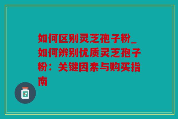 如何区别灵芝孢子粉_如何辨别优质灵芝孢子粉：关键因素与购买指南