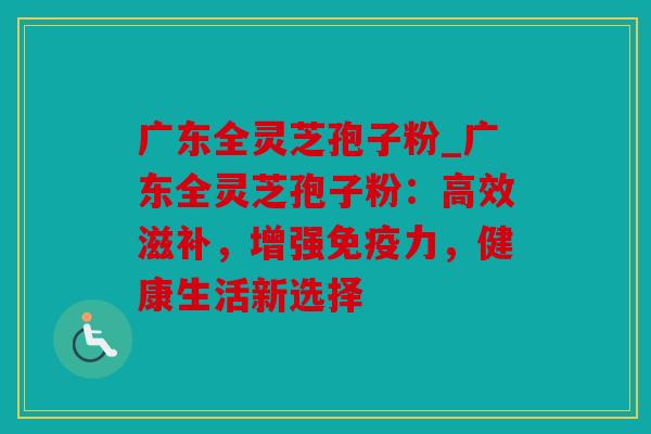 广东全灵芝孢子粉_广东全灵芝孢子粉：高效滋补，增强免疫力，健康生活新选择