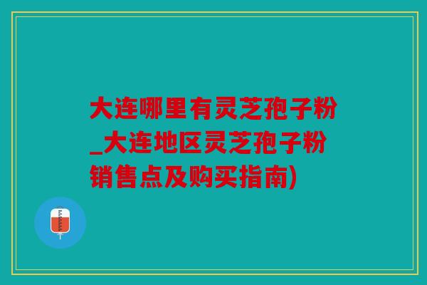 大连哪里有灵芝孢子粉_大连地区灵芝孢子粉销售点及购买指南)